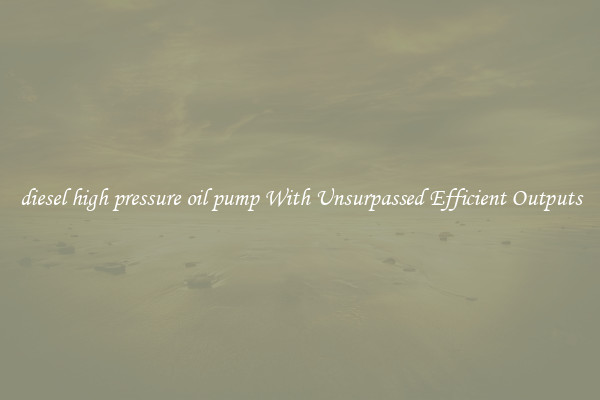 diesel high pressure oil pump With Unsurpassed Efficient Outputs